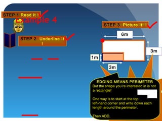1m
6m
3m
3m
Example 4
STEP 1 Read it !
STEP 2 Underline It
!
STEP 3 Picture It! !
2 Steps so far …
CLICK for Step 3!
EDGING MEANS PERIMETER
But the shape you’re interested in is not
a rectangle!
One way is to start at the top
left-hand corner and write down each
length around the perimeter.
Then ADD.
 