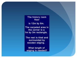 The history room
floor
is 12m by 6m.
The carpeted area in
the corner is a
1m by 3m rectangle.
The rest is tiled and
surrounded by
wooden edging.
What length of
edging is needed?
 