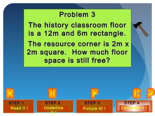 STEP 1
?
STEP 2
?
STEP 3
?
STEP 4
?
Underline
It !
Picture It! ! Calculate It !Read it !
Problem 3Problem 3
The history classroom floorThe history classroom floor
is a 12m and 6m rectangle.is a 12m and 6m rectangle.
The resource corner is 2m xThe resource corner is 2m x
2m square. How much floor2m square. How much floor
space is still free?space is still free?
 