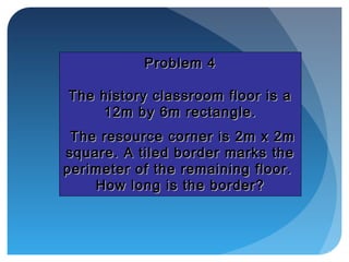 Problem 4Problem 4
The history classroom floor is aThe history classroom floor is a
12m by 6m rectangle.12m by 6m rectangle.
The resource corner is 2m x 2mThe resource corner is 2m x 2m
square. A tiled border marks thesquare. A tiled border marks the
perimeter of the remaining floor.perimeter of the remaining floor.
How long is the border?How long is the border?
 