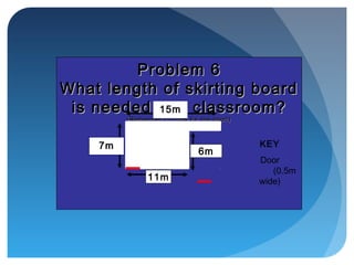 Problem 6Problem 6
What length of skirting boardWhat length of skirting board
is needed this classroom?is needed this classroom?
(Remember to allow for the door!)(Remember to allow for the door!)
KEY
Door
(0.5m
wide)
15m
7m
6m
11m
 