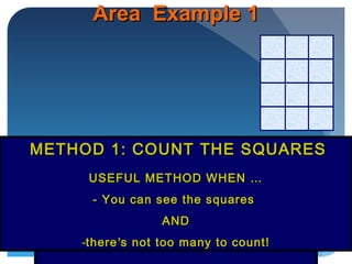 Area Example 1Area Example 1
Easy! Just count the 12 squaresEasy! Just count the 12 squares
Area = 12 squares centimetresArea = 12 squares centimetres
METHOD 1: COUNT THE SQUARESMETHOD 1: COUNT THE SQUARES
USEFUL METHOD WHEN …USEFUL METHOD WHEN …
- You can see the squares- You can see the squares
ANDAND
-therethere’’s not too many to count!s not too many to count!
 