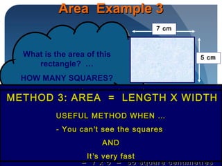 Area Example 3Area Example 3
What is the area of this
rectangle? …
HOW MANY SQUARES?
What is the area of this
rectangle? …
HOW MANY SQUARES?
No squares to countNo squares to count
BUTBUT
7cm means 7 squares fit in each row7cm means 7 squares fit in each row
5 cm means 5 squares fit in each column5 cm means 5 squares fit in each column
22
Number of squares = length x widthNumber of squares = length x width
= 7 x 5 = 35 square centimetres= 7 x 5 = 35 square centimetres
METHOD 3: AREA = LENGTH X WIDTHMETHOD 3: AREA = LENGTH X WIDTH
USEFUL METHOD WHEN …USEFUL METHOD WHEN …
- You can- You can’’t see the squarest see the squares
ANDAND
ItIt’’s very fasts very fast
7 cm
5 cm
 