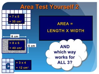 AREA =AREA =
LENGTH X WIDTHLENGTH X WIDTH
Area Test Yourself 2Area Test Yourself 2
AND
which way
works for
ALL 3?
AND
which way
works for
ALL 3?
8 cm
5 cm
= 7 x 5= 7 x 5
= 35 cm= 35 cm²²
= 8 x 5= 8 x 5
= 40 cm= 40 cm²²
= 3 x 4= 3 x 4
= 12 cm= 12 cm²²
 