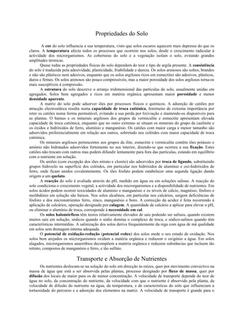 Propriedades do Solo
A cor do solo influencia a sua temperatura, visto que solos escuros aquecem mais depressa do que os
claros. A temperatura afecta todos os processos que ocorrem nos solos, desde o crescimento radicular à
actividade dos microrganismos. As coberturas do solo e a vegetação isolam o solo, evitando grandes
amplitudes térmicas.
Quase todas as propriedades físicas do solo dependem do teor e tipo de argila presente. A consistência
do solo é traduzida pela adesividade, plasticidade, friabilidade e dureza. Os solos arenosos são soltos, brandos
e não são plásticos nem adesivos, enquanto que os solos argilosos ricos em esmectites são adesivos, plásticos,
duros e firmes. Os solos arenosos são pouco compressíveis, mas a maior porosidade dos solos argilosos torna-os
mais susceptíveis à compressão.
A estrutura do solo descreve o arranjo tridimensional das partículas do solo, usualmente unidas em
agregados. Solos bem agregados e ricos em matéria orgânica apresentam maior porosidade e menor
densidade aparente.
A matriz do solo pode adsorver iões por processos físicos e químicos. A adsorção de catiões por
atracção electrostática resulta numa capacidade de troca catiónica, fenómeno de extrema importância por
reter os catiões numa forma permutável, evitando a sua perda por lixiviação e mantendo-os disponíveis para
as plantas. O húmus e os minerais argilosos dos grupos da vermiculite e esmectite apresentam elevada
capacidade de troca catiónica, enquanto que no outro extremo se situam os minerais do grupo da caulinite e
os óxidos e hidróxidos de ferro, alumínio e manganésio. Os catiões com maior carga e menor tamanho são
adsorvidos preferencialmente em relação aos outros, sobretudo nos colóides com maior capacidade de troca
catiónica.
Os minerais argilosos pertencentes aos grupos da ilite, esmectite e vermiculite contêm iões potássio e
amónio não hidratados adsorvidos fortemente no seu interior, dizendo-se que ocorreu a sua fixação. Estes
catiões não trocam com outros mas podem difundir lentamente para fora das partículas, estando em equilíbrio
com o nutriente em solução.
Os aniões (com excepção dos iões nitrato e cloreto) são adsorvidos por troca de ligando, substituindo
grupos hidroxilo na superfície dos colóides, em particular nos hidróxidos de alumínio e oxi-hidróxidos de
ferro, onde ficam unidos covalentemente. Os iões fosfato podem estabelecer uma segunda ligação dando
origem a um quelato.
A reacção do solo é avaliada através do pH, medido em água ou em soluções salinas. A reacção do
solo condiciona o crescimento vegetal, a actividade dos microrganismos e a disponibilidade de nutrientes. Em
solos ácidos podem ocorrer toxicidades de alumínio e manganésio e os níveis de cálcio, magnésio, fósforo e
molibdénio em solução são baixos. Nos solos alcalinos, em particular nos calcários, surgem deficiências de
fósforo e dos micronutrientes ferro, zinco, manganésio e boro. A correcção da acidez é feita recorrendo à
aplicação de calcários, operação designada por calagem. A quantidade de calcário a aplicar para elevar o pH,
ou eliminar o alumínio de troca, corresponde à necessidade em cal.
Os solos halomórficos têm teores relativamente elevados de sais podendo ser salinos, quando existem
muitos sais em solução, sódicos quando o sódio domina o complexo de troca, e sódico-salinos quando têm
características intermédias. A salinização dos solos deriva frequentemente da rega com água de má qualidade
em solos sem drenagem interna adequada.
O potencial de oxidação-redução (potencial redox) dos solos mede o seu estado de oxidação. Nos
solos bem arejados os microrganismos oxidam a matéria orgânica e reduzem o oxigénio a água. Em solos
alagados, microrganismos anaeróbios decompõem a matéria orgânica e reduzem substâncias que incluem ião
nitrato, compostos de manganésio e ferro, e ião sulfato.
Transporte e Absorção de Nutrientes
Os nutrientes deslocam-se na solução do solo em direcção às raízes, quer por movimento convectivo na
massa de água que está a ser absorvida pelas plantas, processo designado por fluxo de massa, quer por
difusão dos locais de maior para os de menor concentração. A velocidade de transporte depende do teor de
água no solo, da concentração do nutriente, da velocidade com que o nutriente é absorvido pela planta, da
velocidade de difusão do nutriente na água, da temperatura, e de características do solo que influenciam a
tortuosidade do percurso e a adsorção dos elementos na matriz. A velocidade de transporte é grande para o
 