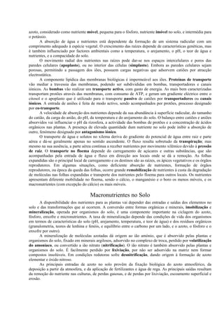 azoto, considerado como nutriente móvel, pequena para o fósforo, nutriente imóvel no solo, e intermédia para
o potássio.
A absorção de água e nutrientes está dependente da formação de um sistema radicular com um
comprimento adequado à espécie vegetal. O crescimento das raízes depende de características genéticas, mas
é também influenciado por factores ambientais como a temperatura, o arejamento, o pH, o teor de água e
nutrientes, e a compacidade do solo.
O movimento radial dos nutrientes nas raízes pode dar-se nos espaços intercelulares e poros das
paredes celulares (apoplasto), ou no interior das células (simplasto). Embora as paredes celulares sejam
porosas, permitindo a passagem dos iões, possuem cargas negativas que adsorvem catiões por atracção
electrostática.
A componente lipídica das membranas biológicas é impermeável aos iões. Proteínas de transporte
vão mediar a travessia das membranas, podendo ser subdivididas em bombas, transportadores e canais
iónicos. As bombas vão realizar um transporte activo, com gasto de energia. As mais bem caracterizadas
transportam protões através das membranas, com consumo de ATP, e geram um gradiente eléctrico entre o
citosol e o apoplasto que é utilizado para o transporte passivo de catiões por transportadores ou canais
iónicos. A entrada de aniões é feita de modo activo, sendo acompanhados por protões, processo designado
por co-transporte.
A velocidade de absorção dos nutrientes depende da sua abundância à superfície radicular, do tamanho
do catião, da carga do anião, do pH, da temperatura e do arejamento do solo. O balanço entre catiões e aniões
absorvidos vai influenciar o pH da rizosfera, a actividade das bombas de protões e a concentração de ácidos
orgânicos nas plantas. A presença de elevada quantidade dum nutriente no solo pode inibir a absorção de
outro, fenómeno designado por antagonismo iónico.
O transporte de água e solutos no xilema deriva do gradiente do potencial de água entre raiz e parte
aérea e dá-se geralmente apenas no sentido ascendente. O fluxo resulta sobretudo da transpiração; mas
mesmo na sua ausência, a parte aérea continua a receber nutrientes por movimento xilémico devido à pressão
de raiz. O transporte no floema depende do carregamento de açúcares e outras substâncias, que são
acompanhadas pela entrada de água e fluxo em direcção aos locais onde se dá a remoção. As folhas
expandidas são o principal local de carregamento e os destinos são as raízes, os ápices vegetativos e os órgãos
reprodutores. Em algumas situações, como deficiente absorção de nutrientes, formação de órgãos
reprodutores, ou época da queda das folhas, ocorre grande remobilização de nutrientes à custa da degradação
de moléculas nas folhas expandidas e transporte dos nutrientes pelo floema para outros locais. Os nutrientes
apresentam diferente mobilidade no floema, sendo o cálcio, o manganésio e o boro os menos móveis, e os
macronutrientes (com excepção do cálcio) os mais móveis.
Macronutrientes no Solo
A disponibilidade dos nutrientes para as plantas vai depender das entradas e saídas dos elementos no
solo e das transformações que aí ocorrem. A conversão entre formas orgânicas e minerais, imobilização e
mineralização, operada por organismos do solo, é uma componente importante na ciclagem do azoto,
fósforo, enxofre e micronutrientes. A taxa de mineralização depende das condições de vida dos organismos
em termos de características do solo (pH, arejamento, temperatura, e teor de água) e dos resíduos orgânicos
(granulometria, teores de lenhina e fenóis, e equilíbrio entre o carbono por um lado, e o azoto, o fósforo e o
enxofre por outro).
A mineralização de moléculas azotadas dá origem ao ião amónio, que é absorvido pelas plantas e
organismos do solo, fixado em minerais argilosos, adsorvido no complexo de troca, perdido por volatilização
do amoníaco, ou convertido a ião nitrato (nitrificação). O ião nitrato é também absorvido pelas plantas e
organismos do solo. É facilmente perdido por lixiviação, por não ser adsorvido na matriz nem formar
compostos insolúveis. Em condições redutoras sofre desnitrificação, dando origem à formação de azoto
elementar e óxido nitroso.
As principais entradas de azoto no solo provêm da fixação biológica do azoto atmosférico, da
deposição a partir da atmosfera, e da aplicação de fertilizantes e água de rega. As principais saídas resultam
da remoção do nutriente nas culturas, de perdas gasosas, e de perdas por lixiviação, escoamento superficial e
erosão.
 