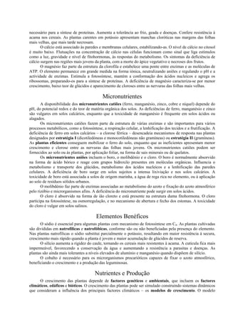 necessário para a síntese de proteínas. Aumenta a tolerância ao frio, geada e doenças. Confere resistência à
acama nos cereais. As plantas carentes em potássio apresentam manchas cloróticas nas margens das folhas
mais velhas, que mais tarde necrosam.
O cálcio está associado às paredes e membranas celulares, estabilizando-as. O nível de cálcio no citosol
é muito baixo. Flutuações na concentração de cálcio nas células funcionam como sinal que liga estímulos
como a luz, gravidade e nível de fitohormonas, às respostas do metabolismo. Os sintomas da deficiência de
cálcio surgem nas regiões mais jovens da planta, com a morte do ápice vegetativo e necroses dos frutos.
O magnésio faz parte da estrutura da clorofila e estabelece uma ponte entre enzimas e as moléculas de
ATP. O elemento permanece em grande medida na forma iónica, neutralizando aniões e regulando o pH e a
actividade de enzimas. Estimula a fotossíntese, mantém a conformação dos ácidos nucleicos e agrega os
ribossomas, preparando-os para a síntese de proteínas. A deficiência de magnésio caracteriza-se por menor
crescimento, baixo teor de glúcidos e aparecimento de cloroses entre as nervuras das folhas mais velhas.
Micronutrientes
A disponibilidade dos micronutrientes catiões (ferro, manganésio, zinco, cobre e níquel) depende do
pH, do potencial redox e do teor de matéria orgânica dos solos. As deficiências de ferro, manganésio e zinco
são vulgares em solos calcários, enquanto que a toxicidade de manganésio é frequente em solos ácidos ou
alagados.
Os micronutrientes catiões fazem parte da estrutura de várias enzimas e são importantes para vários
processos metabólicos, como a fotossíntese, a respiração celular, a lenhificação dos tecidos e a frutificação. A
deficiência de ferro em solos calcários – a clorose férrica – desencadeia mecanismos de resposta nas plantas
designados por estratégia I (dicotiledóneas e monocotiledóneas não gramíneas) ou estratégia II (gramíneas).
As plantas eficientes conseguem mobilizar o ferro do solo, enquanto que as ineficientes apresentam menor
crescimento e clorose entre as nervuras das folhas mais jovens. Os micronutrientes catiões podem ser
fornecidos ao solo ou às plantas, por aplicação foliar, na forma de sais minerais ou de quelatos.
Os micronutrientes aniões incluem o boro, o molibdénio e o cloro. O boro é normalmente absorvido
na forma de ácido bórico e reage com grupos hidroxilo presentes em moléculas orgânicas. Influencia o
metabolismo e transporte dos glúcidos, metabolismo dos ácidos nucleicos e a lenhificação das paredes
celulares. A deficiência de boro surge em solos sujeitos a intensa lixiviação e nos solos calcários. A
toxicidade de boro está associada a solos de origem marinha, a água de rega rica no elemento, ou à aplicação
ao solo de resíduos sólidos urbanos.
O molibdénio faz parte de enzimas associadas ao metabolismo do azoto e fixação do azoto atmosférico
pelo rizóbio e microrganismos afins. A deficiência do micronutriente pode surgir em solos ácidos.
O cloro é absorvido na forma de ião cloreto e está presente na estrutura duma fitohormona. O cloro
participa na fotossíntese, na osmorregulação, e no mecanismo de abertura e fecho dos estomas. A toxicidade
do cloro é vulgar em solos salinos.
Elementos Benéficos
O sódio é essencial para algumas plantas com mecanismo de fotossíntese em C4. As plantas cultivadas
são divididas em natrofílicas e natrofóbicas, conforme são ou não beneficiadas pela presença do elemento.
Nas plantas natrofílicas o sódio substitui parcialmente o potássio, resultando em maior resistência à secura,
crescimento mais rápido quando a planta é jovem e maior acumulação de glúcidos de reserva.
O silício aumenta a rigidez do caule, tornando os cereais mais resistentes à acama. A cutícula fica mais
impermeável, favorecendo a conservação da água e aumentando a resistência a parasitas e doenças. As
plantas são ainda mais tolerantes a níveis elevados de alumínio e manganésio quando dispõem de silício.
O cobalto é necessário para os microrganismos procarióticos capazes de fixar o azoto atmosférico,
beneficiando o crescimento e a produção das leguminosas.
Nutrientes e Produção
O crescimento das plantas depende de factores genéticos e ambientais, que incluem os factores
climáticos, edáficos e bióticos. O crescimento das plantas pode ser simulado construindo sistemas dinâmicos
que consideram a influência dos principais factores climáticos – os modelos de crescimento. O modelo
 