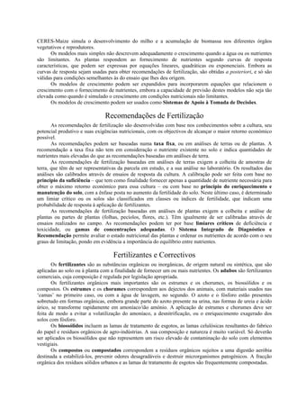 CERES-Maize simula o desenvolvimento do milho e a acumulação de biomassa nos diferentes órgãos
vegetativos e reprodutores.
Os modelos mais simples não descrevem adequadamente o crescimento quando a água ou os nutrientes
são limitantes. As plantas respondem ao fornecimento de nutrientes segundo curvas de resposta
características, que podem ser expressas por equações lineares, quadráticas ou exponenciais. Embora as
curvas de resposta sejam usadas para obter recomendações de fertilização, são obtidas a posteriori, e só são
válidas para condições semelhantes às do ensaio que lhes deu origem.
Os modelos de crescimento podem ser expandidos para incorporarem equações que relacionem o
crescimento com o fornecimento de nutrientes, embora a capacidade de previsão destes modelos não seja tão
elevada como quando é simulado o crescimento em condições nutricionais não limitantes.
Os modelos de crescimento podem ser usados como Sistemas de Apoio à Tomada de Decisões.
Recomendações de Fertilização
As recomendações de fertilização são desenvolvidas com base nos conhecimentos sobre a cultura, seu
potencial produtivo e suas exigências nutricionais, com os objectivos de alcançar o maior retorno económico
possível.
As recomendações podem ser baseadas numa taxa fixa, ou em análises de terras ou de plantas. A
recomendação a taxa fixa não tem em consideração o nutriente existente no solo e indica quantidades de
nutrientes mais elevadas do que as recomendações baseadas em análises de terra.
As recomendações de fertilização baseadas em análises de terras exigem a colheita de amostras de
terra, que têm de ser representativas da parcela em estudo, e a sua análise no laboratório. Os resultados das
análises são calibrados através de ensaios de resposta da cultura. A calibração pode ser feita com base no
princípio da suficiência – que tem como finalidade fornecer apenas a quantidade de nutriente necessária para
obter o máximo retorno económico para essa cultura – ou com base no princípio do enriquecimento e
manutenção do solo, com a ênfase posta no aumento da fertilidade do solo. Neste último caso, é determinado
um limiar crítico ou os solos são classificados em classes ou índices de fertilidade, que indicam uma
probabilidade de resposta à aplicação de fertilizantes.
As recomendações de fertilização baseadas em análises de plantas exigem a colheita e análise de
plantas ou partes de plantas (folhas, pecíolos, flores, etc.). Têm igualmente de ser calibradas através de
ensaios realizados no campo. As recomendações podem ter por base limiares críticos de deficiência e
toxicidade, ou gamas de concentrações adequadas. O Sistema Integrado de Diagnóstico e
Recomendação permite avaliar o estado nutricional das plantas e ordenar os nutrientes de acordo com o seu
graus de limitação, pondo em evidência a importância do equilíbrio entre nutrientes.
Fertilizantes e Correctivos
Os fertilizantes são as substâncias orgânicas ou inorgânicas, de origem natural ou sintética, que são
aplicadas ao solo ou à planta com a finalidade de fornecer um ou mais nutrientes. Os adubos são fertilizantes
comerciais, cuja composição é regulada por legislação apropriada.
Os fertilizantes orgânicos mais importantes são os estrumes e os chorumes, os biossólidos e os
compostos. Os estrumes e os chorumes correspondem aos dejectos dos animais, com materiais usados nas
‘camas’ no primeiro caso, ou com a água de lavagem, no segundo. O azoto e o fósforo estão presentes
sobretudo em formas orgânicas, embora grande parte do azoto presente na urina, nas formas de ureia e ácido
úrico, se transforme rapidamente em amoníaco/ião amónio. A aplicação de estrumes e chorumes deve ser
feita de modo a evitar a volatilização do amoníaco, a desnitrificação, ou o enriquecimento exagerado dos
solos com fósforo.
Os biossólidos incluem as lamas de tratamento de esgotos, as lamas celulósicas resultantes do fabrico
do papel e resíduos orgânicos de agro-indústrias. A sua composição e natureza é muito variável. Só deverão
ser aplicados os biossólidos que não representem um risco elevado de contaminação do solo com elementos
vestigiais.
Os compostos ou compostados correspondem a resíduos orgânicos sujeitos a uma digestão aeróbia
destinada a estabilizá-los, prevenir odores desagradáveis e destruir microrganismos patogénicos. A fracção
orgânica dos resíduos sólidos urbanos e as lamas de tratamento de esgotos são frequentemente compostadas.
 