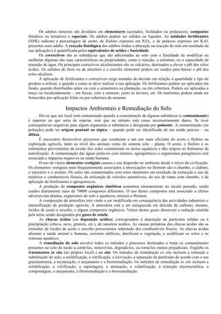 Os adubos minerais são divididos em elementares (azotados, fosfatados ou potássicos), compostos
(binários ou ternários) e especiais. Os adubos podem ser sólidos ou líquidos. As unidades fertilizantes
(NPK) indicam a percentagem de azoto, de fósforo expresso em P2O5, e de potássio expresso em K2O,
presentes num adubo. A reacção fisiológica dos adubos traduz a alteração na reacção do solo em resultado da
sua aplicação e é quantificada pelos equivalentes de acidez e basicidade.
Os correctivos são as substâncias que são adicionadas ao solo com a finalidade de modificar ou
melhorar algumas das suas características ou propriedades, como a reacção, a estrutura, ou a capacidade de
retenção de água. Os principais correctivos alcalinizantes são os calcários, destinados a elevar o pH dos solos
ácidos. Os sulfatos de ferro ou de alumínio e o enxofre elementar podem ser usados para baixar o pH dos
solos alcalinos.
A aplicação de fertilizantes e correctivos exige tomadas de decisão em relação à quantidade e tipo de
produto a utilizar, e quando e como se deve realizar a sua aplicação. Os fertilizantes podem ser aplicados em
fundo, quando distribuídos antes ou com a sementeira ou plantação, ou em cobertura. Podem ser aplicados a
lanço ou localizadamente – em faixas, com a semente, junto às árvores, etc. Os nutrientes podem ainda ser
fornecidos por aplicação foliar ou por cobertura da semente.
Impactos Ambientais e Remediação do Solo
Diz-se que um local está contaminado quando a concentração de alguma substância (o contaminante)
é superior ao que seria de esperar, sem que no entanto esta cause necessariamente danos. Se tiver
consequências negativas para algum organismo a substância é designada por poluente. A contaminação (ou
poluição) pode ter origem pontual ou tópica – quando pode ser identificada de um modo preciso – ou
difusa.
É necessário desenvolver processos que conduzam a um uso mais eficiente do azoto e fósforo na
exploração agrícola, tanto ao nível dos animais como do sistema solo – planta. O azoto, o fósforo e os
sedimentos provenientes da erosão dos solos contaminam os meios aquáticos e dão origem ao fenómeno de
eutrofização. A contaminação das águas potáveis com nitratos, agroquímicos e organismos patogénicos está
associada a impactos negativos na saúde humana.
O uso de vários elementos vestigiais causou a sua dispersão no ambiente desde o início da civilização.
Os elementos vestigiais mais frequentemente associados a intoxicações no Homem são o chumbo, o cádmio,
o mercúrio e o arsénio. Os solos são contaminados com estes elementos em resultado da extracção e uso de
minérios e combustíveis fósseis, da utilização de veículos automóveis, do uso de tintas com chumbo, e da
aplicação de fertilizantes e agroquímicos.
A produção de compostos orgânicos sintéticos aumentou enormemente no século passado, sendo
usados diariamente mais de 70000 compostos diferentes. O uso destes compostos está associado a efeitos
adversos nas plantas, organismos do solo e aquáticos, animais e Homem.
A composição da atmosfera tem vindo a ser modificada em consequência das actividades industriais e
intensificação da produção agrícola. A atmosfera está a ser enriquecida em dióxido de carbono, metano,
óxidos de azoto e enxofre, e alguns compostos orgânicos. Vários destes gases absorvem a radiação emitida
pela terra, sendo designados por gases de estufa.
As chuvas ácidas (ou deposição acídica) correspondem à deposição de partículas sólidas ou à
precipitação (chuva, neve, granizo, etc.), de natureza acídica. As causas primárias das chuvas ácidas são as
emissões de óxidos de azoto e enxofre provenientes sobretudo dos combustíveis fósseis. As chuvas ácidas
afectam a saúde animal e humana, corroem edifícios, danificam a vegetação, e acidificam os solos e os
sistemas aquáticos.
A remediação do solo envolve todos os métodos e processos destinados a tratar os contaminantes
presentes no solo de modo a contê-los, removê-los, degradá-los, ou torná-los menos prejudiciais. Engloba os
tratamentos in situ (no próprio local) e ex situ. Os métodos de remediação ex situ incluem a remoção e
substituição do solo, a solidificação, a vitrificação, a lixiviação, a separação de partículas de acordo com a sua
granulometria, a incineração, o arejamento e a biorremediação. Os métodos de remediação in situ incluem a
solidificação, a vitrificação, a capsulagem, a atenuação, a volatilização, a remoção electrocinética, a
compostagem, o arejamento, a fitorremediação e a biorremediação.
 