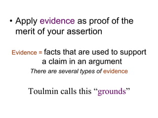 • Apply evidence as proof of the
merit of your assertion
Evidence = facts that are used to support
a claim in an argument
There are several types of evidence
Toulmin calls this “grounds”
 