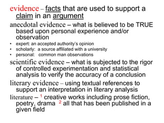 evidence – facts that are used to support a
claim in an argument
anecdotal evidence – what is believed to be TRUE
based upon personal experience and/or
observation
• expert: an accepted authority’s opinion
• scholarly: a source affiliated with a university
• personal: common man observations
scientific evidence – what is subjected to the rigor
of controlled experimentation and statistical
analysis to verify the accuracy of a conclusion
literary evidence – using textual references to
support an interpretation in literary analysis
literature – 1 creative works including prose fiction,
poetry, drama 2 all that has been published in a
given field
 