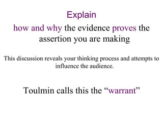 Explain
how and why the evidence proves the
assertion you are making
This discussion reveals your thinking process and attempts to
influence the audience.
Toulmin calls this the “warrant”
 