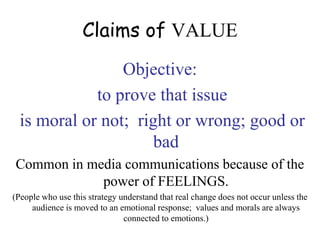 Claims of VALUE
Objective:
to prove that issue
is moral or not; right or wrong; good or
bad
Common in media communications because of the
power of FEELINGS.
(People who use this strategy understand that real change does not occur unless the
audience is moved to an emotional response; values and morals are always
connected to emotions.)
 