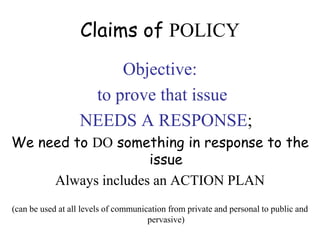 Claims of POLICY
Objective:
to prove that issue
NEEDS A RESPONSE;
We need to DO something in response to the
issue
Always includes an ACTION PLAN
(can be used at all levels of communication from private and personal to public and
pervasive)
 