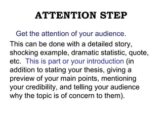 ATTENTION STEP
Get the attention of your audience.
This can be done with a detailed story,
shocking example, dramatic statistic, quote,
etc. This is part or your introduction (in
addition to stating your thesis, giving a
preview of your main points, mentioning
your credibility, and telling your audience
why the topic is of concern to them).
 