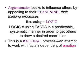 • Argumentation seeks to influence others by
appealing to their REASONING, their
thinking processes
Reasoning = LOGIC
LOGIC = using FACTS in a predictable,
systematic manner in order to get others
to draw a desired conclusion
• This is a RATIONAL process---an attempt
to work with facts independent of emotion
 