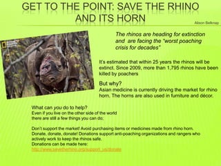GET TO THE POINT: SAVE THE RHINO
AND ITS HORN
The rhinos are heading for extinction
and are facing the “worst poaching
crisis for decades”
It‟s estimated that within 25 years the rhinos will be
extinct. Since 2009, more than 1,795 rhinos have been
killed by poachers
What can you do to help?
Even if you live on the other side of the world there are still a few things you
can do;
Don‟t support the market! Avoid purchasing items or medicines made from
rhino horn.
Donate, donate, donate! Donations support anti-poaching organizations and
rangers who actively work to keep the rhinos safe.
Donations can be made here:
http://www.savetherhino.org/support_us/donate
But why?
Asian medicine is currently driving the market for rhino
horn. The horns are also used in furniture and décor.
Alison Belknap
 