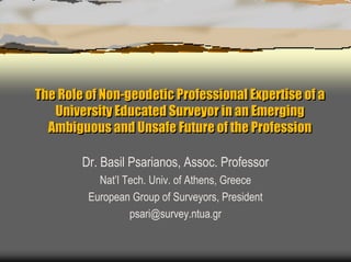 The Role of Non-geodetic Professional Expertise of a
   University Educated Surveyor in an Emerging
  Ambiguous and Unsafe Future of the Profession

        Dr. Basil Psarianos, Assoc. Professor
           Nat’l Tech. Univ. of Athens, Greece
         European Group of Surveyors, President
                  psari@survey.ntua.gr
 