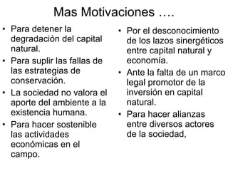 Mas Motivaciones …. Para detener la degradación del capital natural. Para suplir las fallas de las estrategias de conservación. La sociedad no valora el aporte del ambiente a la existencia humana.  Para hacer sostenible las actividades económicas en el campo. Por el desconocimiento de los lazos sinergéticos entre capital natural y economía. Ante la falta de un marco legal promotor de la inversión en capital natural. Para hacer alianzas entre diversos actores de la sociedad, 