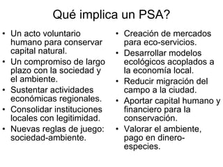 Qué implica un PSA? Un acto voluntario humano para conservar capital natural. Un compromiso de largo plazo con la sociedad y el ambiente. Sustentar actividades económicas regionales. Consolidar instituciones locales con legitimidad. Nuevas reglas de juego: sociedad-ambiente. Creación de mercados para eco-servicios. Desarrollar modelos ecológicos acoplados a la economía local. Reducir migración del campo a la ciudad. Aportar capital humano y financiero para la conservación. Valorar el ambiente, pago en dinero-especies. 