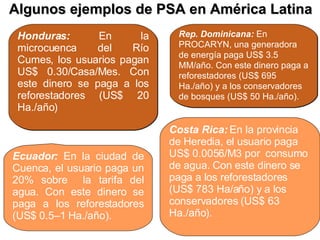 Algunos ejemplos de PSA en América Latina Honduras:  En la microcuenca del Río Cumes, los usuarios pagan US$ 0.30/Casa/Mes. Con este dinero se paga a los reforestadores (US$ 20 Ha./año) Ecuador:  En la ciudad de Cuenca, el usuario paga un 20% sobre  la tarifa del agua. Con este dinero se paga a los reforestadores (US$ 0.5–1 Ha./año). Rep. Dominicana:  En PROCARYN, una generadora de energía paga US$ 3.5 MM/año. Con este dinero paga a reforestadores (US$ 695 Ha./año) y a los conservadores de bosques (US$ 50 Ha./año). Costa Rica:   En la provincia de Heredia, el usuario paga US$ 0.0056/M3 por  consumo de agua. Con este dinero se paga a los reforestadores (US$ 783 Ha/año) y a los conservadores (US$ 63 Ha./año). 