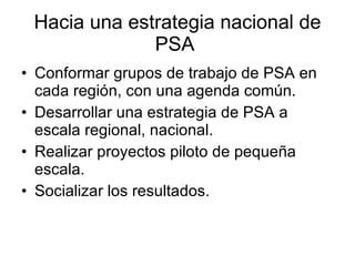 Hacia una estrategia nacional de PSA  Conformar grupos de trabajo de PSA en cada región, con una agenda común. Desarrollar una estrategia de PSA a escala regional, nacional. Realizar proyectos piloto de pequeña escala. Socializar los resultados. 