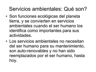 Servicios ambientales: Qué son? Son funciones ecológicas del planeta tierra, y se convierten en servicios ambientales cuando el ser humano los identifica como importantes para sus actividades. Los servicios ambientales no necesitan del ser humano para su mantenimiento, son auto-renovables y no han sido reemplazados por el ser humano, hasta hoy. 