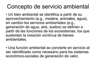 Concepto de servicio ambiental Un bien ambiental se identifica a partir de su aprovechamiento (e.g., madera, animales, agua), en cambio los servicios ambientales (e.g., generación de agua, aire, suelos) se definen a partir de las funciones de los ecosistemas, los que sustentan la creación continua de bienes ambientales. Una función ambiental se convierte en servicio al ser identificado como necesario para los sistemas económico-sociales de generación de valor . 