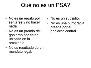 Qué no es un PSA? No es un regalo por sentarse y no hacer nada. No es un premio del gobierno por estar ubicado en la amazonía. No es resultado de un mandato legal. No es un subsidio. No es una burocracia creada por el gobierno central. 