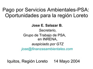 Pago por Servicios Ambientales-PSA:  Oportunidades para la región Loreto Jose E. Salazar B.   Secretario , Grupo de Trabajo de PSA,  en INRENA, auspiciado por GTZ [email_address]   Iquitos, Región Loreto 14 Mayo 2004 