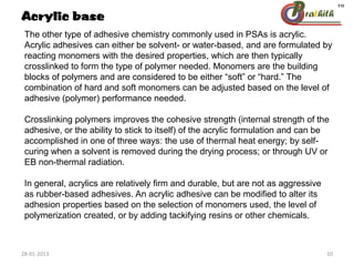 The other type of adhesive chemistry commonly used in PSAs is acrylic.
Acrylic adhesives can either be solvent- or water-based, and are formulated by
reacting monomers with the desired properties, which are then typically
crosslinked to form the type of polymer needed. Monomers are the building
blocks of polymers and are considered to be either “soft” or “hard.” The
combination of hard and soft monomers can be adjusted based on the level of
adhesive (polymer) performance needed.
Crosslinking polymers improves the cohesive strength (internal strength of the
adhesive, or the ability to stick to itself) of the acrylic formulation and can be
accomplished in one of three ways: the use of thermal heat energy; by self-
curing when a solvent is removed during the drying process; or through UV or
EB non-thermal radiation.
In general, acrylics are relatively firm and durable, but are not as aggressive
as rubber-based adhesives. An acrylic adhesive can be modified to alter its
adhesion properties based on the selection of monomers used, the level of
polymerization created, or by adding tackifying resins or other chemicals.
Acrylic base
28-01-2013 10
 
