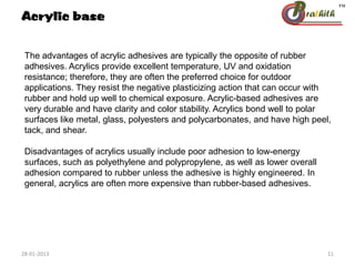 The advantages of acrylic adhesives are typically the opposite of rubber
adhesives. Acrylics provide excellent temperature, UV and oxidation
resistance; therefore, they are often the preferred choice for outdoor
applications. They resist the negative plasticizing action that can occur with
rubber and hold up well to chemical exposure. Acrylic-based adhesives are
very durable and have clarity and color stability. Acrylics bond well to polar
surfaces like metal, glass, polyesters and polycarbonates, and have high peel,
tack, and shear.
Disadvantages of acrylics usually include poor adhesion to low-energy
surfaces, such as polyethylene and polypropylene, as well as lower overall
adhesion compared to rubber unless the adhesive is highly engineered. In
general, acrylics are often more expensive than rubber-based adhesives.
Acrylic base
28-01-2013 11
 