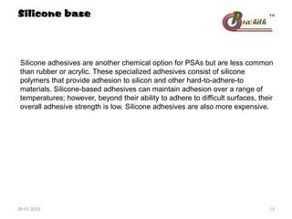 Silicone adhesives are another chemical option for PSAs but are less common
than rubber or acrylic. These specialized adhesives consist of silicone
polymers that provide adhesion to silicon and other hard-to-adhere-to
materials. Silicone-based adhesives can maintain adhesion over a range of
temperatures; however, beyond their ability to adhere to difficult surfaces, their
overall adhesive strength is low. Silicone adhesives are also more expensive.
Silicone base
28-01-2013 12
 