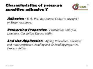 Characteristics of pressure
sensitive adhesive ?
Adhesion : Tack, Peel Resistance, Cohesive strength /
or Shear resistance.
Converting Properties : Printability, ability to
Laminate, Cut ability, Die-cut ability.
End Use Application : Ageing Resistance, Chemical
and water resistance, bonding and de bonding properties,
Process ability.
28-01-2013 13
 