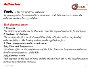 Adhesion :
Tack, is the Wet ability of adhesive
is nothing but to form a bond in a short time , with little pressure . hence the
adhesive needs to have good flow.
Tack depends upon
1. Viscosity
The ability of the adhesive to flow and cover the applied surface to form a bond.
2. Modulus of elasticity
The modulus decided the de-bond ability of the adhesive without any kind of
adhesive failure , like leaving residue on the applied surface.
3. Time , temperature and external strain.
3.(a).Time and Temperature
Has direct effect on the performance of the PSA. Time and Temperature influence
the flow characteristics of the PSA
3.(b).External strain.
Tack depends on the peel off force and the speed of peel off. As the speed increases
the tack value tends to increase.
28-01-2013 14
 