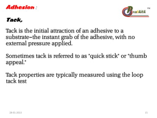Adhesion :
Tack,
Tack is the initial attraction of an adhesive to a
substrate—the instant grab of the adhesive, with no
external pressure applied.
Sometimes tack is referred to as "quick stick" or "thumb
appeal."
Tack properties are typically measured using the loop
tack test
28-01-2013 15
 