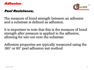 Adhesion :
Peel Resistance,
The measure of bond strength between an adhesive
and a substrate is defined as adhesion.
It is important to note that this is the measure of bond
strength after pressure is applied to the adhesive,
allowing for wet-out onto the substrate.
Adhesion properties are typically measured using the
180° or 90° peel adhesion test method
28-01-2013 17
 
