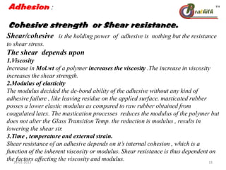 Adhesion :
Cohesive strength or Shear resistance.
Shear/cohesive is the holding power of adhesive is nothing but the resistance
to shear stress.
The shear depends upon
1.Viscosity
Increase in Mol.wt of a polymer increases the viscosity .The increase in viscosity
increases the shear strength.
2.Modulus of elasticity
The modulus decided the de-bond ability of the adhesive without any kind of
adhesive failure , like leaving residue on the applied surface. masticated rubber
posses a lower elastic modulus as compared to raw rubber obtained from
coagulated latex. The mastication processes reduces the modulus of the polymer but
does not alter the Glass Transition Temp. the reduction is modulus , results in
lowering the shear str.
3.Time , temperature and external strain.
Shear resistance of an adhesive depends on it’s internal cohesion , which is a
function of the inherent viscosity or modulus. Shear resistance is thus dependent on
the factors affecting the viscosity and modulus.28-01-2013 18
 