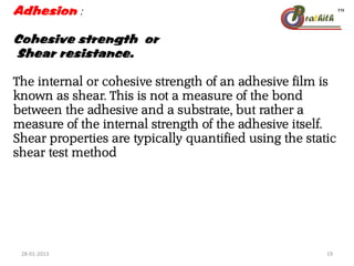 Adhesion :
Cohesive strength or
Shear resistance.
The internal or cohesive strength of an adhesive film is
known as shear. This is not a measure of the bond
between the adhesive and a substrate, but rather a
measure of the internal strength of the adhesive itself.
Shear properties are typically quantified using the static
shear test method
28-01-2013 19
 