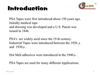 Introduction
PSA Tapes were first introduced about 150 years ago.
Initially medical tape
and dressing was developed and a U.S. Patent was
issued in 1846.
PSA’s are widely used since the 19 th century.
Industrial Tapes were introduced between the 1920 ,s
and 1930,s .
Hot Melt adhesives were introduced in the 1940,s .
PSA Tapes are used for many different Applications.
28-01-2013 2
 