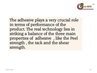 The adhesive plays a very crucial role
in terms of performance of the
product. The real technology lies in
striking a balance of the three main
properties of adhesive , like the Peel
strength , the tack and the shear
strength.
28-01-2013 20
 