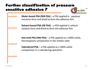 Further classification of pressure
sensitive adhesive ?
Water-based PSA (WB PSA) – a PSA applied in aqueous
emulsion form and dried to form the adhesive film
Solvent-based PSA (SB PSA) – a PSA applied in solvent
solution form and dried to form the adhesive film
Hot-melt PSA (HM PSA) – a PSA applied as a 100% solids,
thermoplastic composition in the molten state
Calendered PSA – a PSA applied as a 100% solids
composition in a calendering operation
28-01-2013 26
 