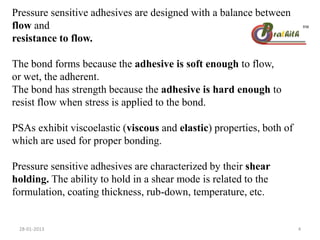 Pressure sensitive adhesives are designed with a balance between
flow and
resistance to flow.
The bond forms because the adhesive is soft enough to flow,
or wet, the adherent.
The bond has strength because the adhesive is hard enough to
resist flow when stress is applied to the bond.
PSAs exhibit viscoelastic (viscous and elastic) properties, both of
which are used for proper bonding.
Pressure sensitive adhesives are characterized by their shear
holding. The ability to hold in a shear mode is related to the
formulation, coating thickness, rub-down, temperature, etc.
28-01-2013 4
 