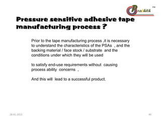 Pressure sensitive adhesive tape
manufacturing process ?
Prior to the tape manufacturing process ,it is necessary
to understand the characteristics of the PSAs , and the
backing material / face stock / substrate and the
conditions under which they will be used
to satisfy end-use requirements without causing
process ability concerns ,
And this will lead to a successful product.
28-01-2013 49
 