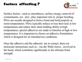 Factors affecting ?
Surface factors , such as smoothness, surface energy, removal of
contaminants, etc. also , play important role in proper bonding.
PSAs are usually designed to form a bond and hold properly at
room temperatures. PSAs typically reduce or lose their tack at low
temperatures and reduce their shear holding ability at high
temperatures; special adhesives are made to function at high or low
temperatures. It is important to choose an adhesive formulation
which is designed for its intended use conditions.
Once the adhesive and the adherent are in contact, there are
molecular interactions such as , van der Walls forces , involved in
the bond, which contribute significantly to the ultimate bond
strength.
28-01-2013 5
 