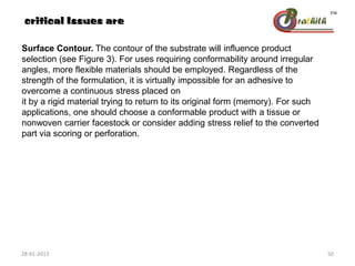 Surface Contour. The contour of the substrate will influence product
selection (see Figure 3). For uses requiring conformability around irregular
angles, more flexible materials should be employed. Regardless of the
strength of the formulation, it is virtually impossible for an adhesive to
overcome a continuous stress placed on
it by a rigid material trying to return to its original form (memory). For such
applications, one should choose a conformable product with a tissue or
nonwoven carrier facestock or consider adding stress relief to the converted
part via scoring or perforation.
critical Issues are
28-01-2013 50
 