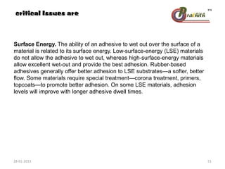 Surface Energy. The ability of an adhesive to wet out over the surface of a
material is related to its surface energy. Low-surface-energy (LSE) materials
do not allow the adhesive to wet out, whereas high-surface-energy materials
allow excellent wet-out and provide the best adhesion. Rubber-based
adhesives generally offer better adhesion to LSE substrates—a softer, better
flow. Some materials require special treatment—corona treatment, primers,
topcoats—to promote better adhesion. On some LSE materials, adhesion
levels will improve with longer adhesive dwell times.
critical Issues are
28-01-2013 51
 