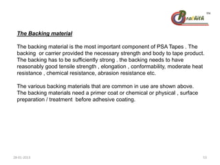 The Backing material
The backing material is the most important component of PSA Tapes . The
backing or carrier provided the necessary strength and body to tape product.
The backing has to be sufficiently strong . the backing needs to have
reasonably good tensile strength , elongation , conformability, moderate heat
resistance , chemical resistance, abrasion resistance etc.
The various backing materials that are common in use are shown above.
The backing materials need a primer coat or chemical or physical , surface
preparation / treatment before adhesive coating.
28-01-2013 53
 