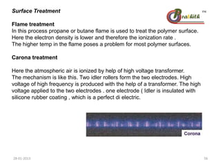Surface Treatment
Flame treatment
In this process propane or butane flame is used to treat the polymer surface.
Here the electron density is lower and therefore the ionization rate .
The higher temp in the flame poses a problem for most polymer surfaces.
Carona treatment
Here the atmospheric air is ionized by help of high voltage transformer.
The mechanism is like this. Two idler rollers form the two electrodes. High
voltage of high frequency is produced with the help of a transformer. The high
voltage applied to the two electrodes . one electrode ( Idler is insulated with
silicone rubber coating , which is a perfect di electric.
28-01-2013 56
 