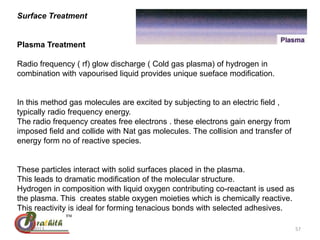 Surface Treatment
Plasma Treatment
Radio frequency ( rf) glow discharge ( Cold gas plasma) of hydrogen in
combination with vapourised liquid provides unique sueface modification.
In this method gas molecules are excited by subjecting to an electric field ,
typically radio frequency energy.
The radio frequency creates free electrons . these electrons gain energy from
imposed field and collide with Nat gas molecules. The collision and transfer of
energy form no of reactive species.
These particles interact with solid surfaces placed in the plasma.
This leads to dramatic modification of the molecular structure.
Hydrogen in composition with liquid oxygen contributing co-reactant is used as
the plasma. This creates stable oxygen moieties which is chemically reactive.
This reactivity is ideal for forming tenacious bonds with selected adhesives.
28-01-2013 57
 